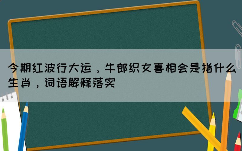 今期紅波行大運(yùn)，牛郎織女喜相會(huì)是指什么生肖，詞語(yǔ)解釋落實(shí)