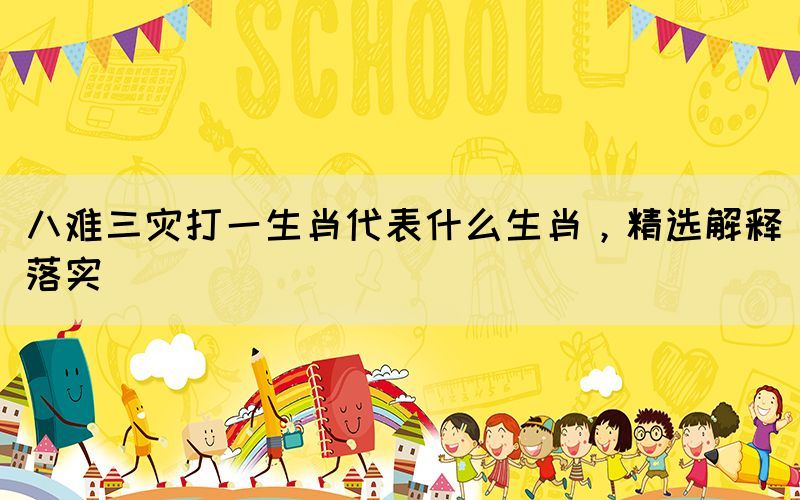 八難三災(zāi)打一生肖代表什么生肖，精選解釋落實(shí)
