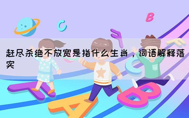 趕盡殺絕不放寬是指什么生肖，詞語解釋落實