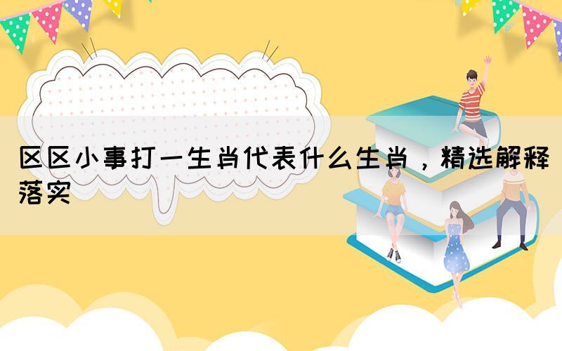 區(qū)區(qū)小事打一生肖代表什么生肖，精選解釋落實