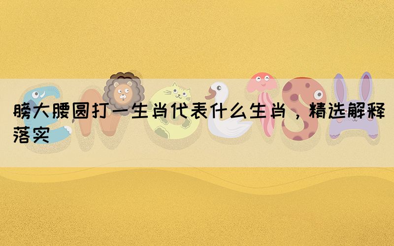 膀大腰圓打一生肖代表什么生肖，精選解釋落實