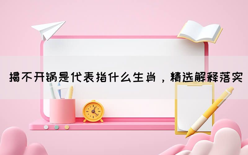 揭不開鍋是代表指什么生肖，精選解釋落實