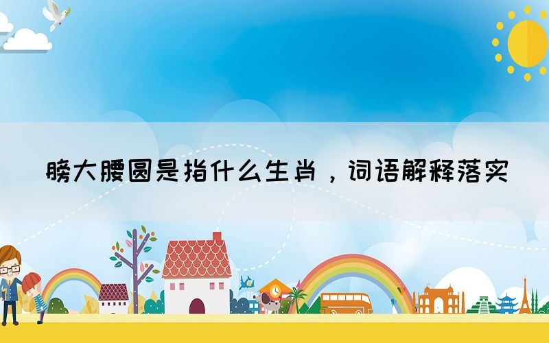 膀大腰圓是指什么生肖，詞語解釋落實(shí)