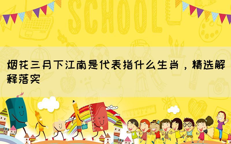 煙花三月下江南是代表指什么生肖，精選解釋落實(shí)