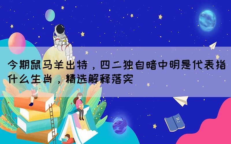 今期鼠馬羊出特，四二獨(dú)自暗中明是代表指什么生肖，精選解釋落實(shí)