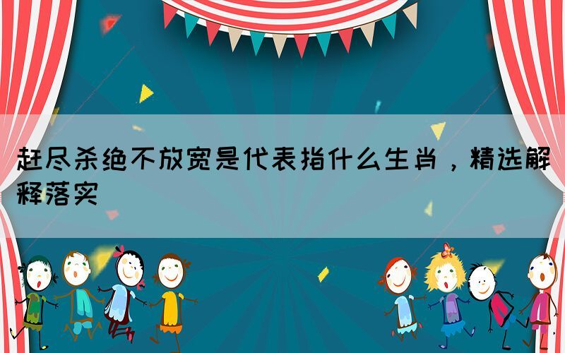 趕盡殺絕不放寬是代表指什么生肖，精選解釋落實