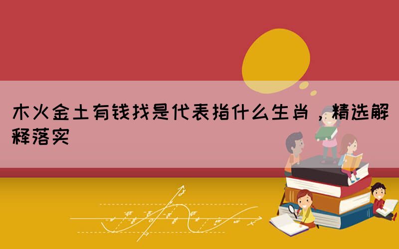 木火金土有錢找是代表指什么生肖，精選解釋落實