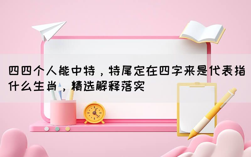 四四個人能中特，特尾定在四字來是代表指什么生肖，精選解釋落實