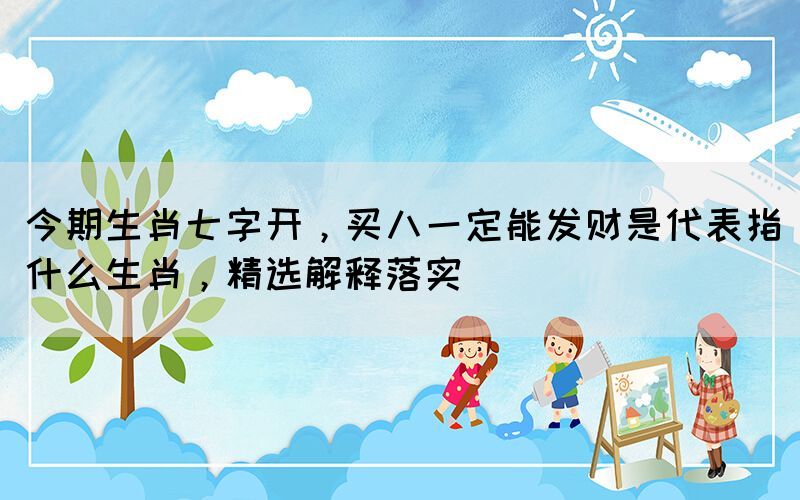 今期生肖七字開，買八一定能發(fā)財是代表指什么生肖，精選解釋落實
