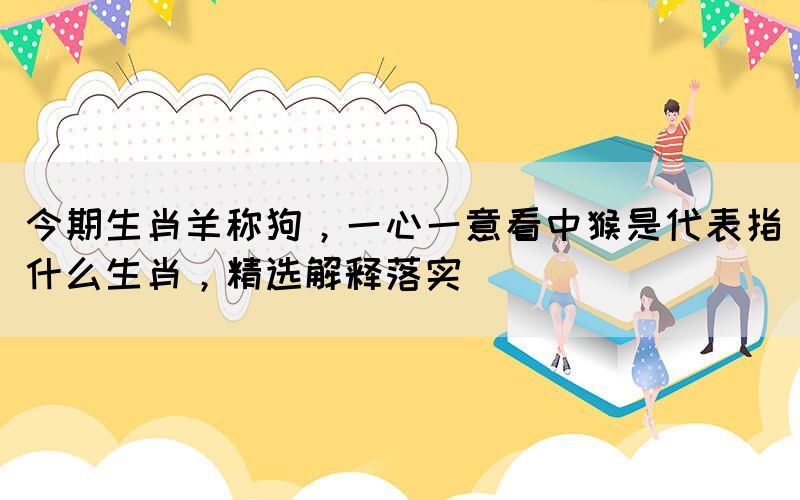 今期生肖羊稱狗，一心一意看中猴是代表指什么生肖，精選解釋落實