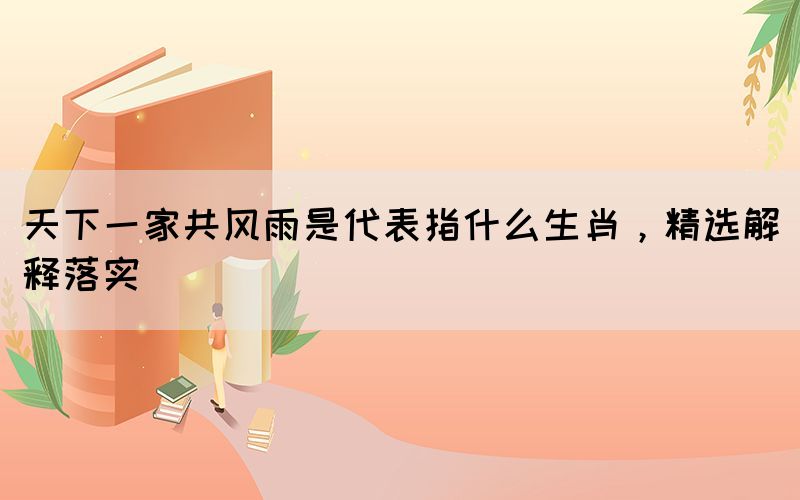 天下一家共風(fēng)雨是代表指什么生肖，精選解釋落實