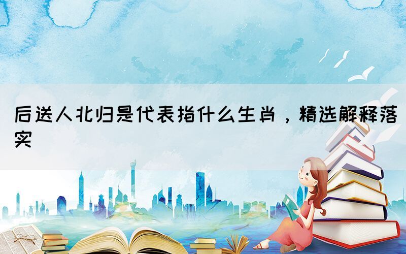 后送人北歸是代表指什么生肖，精選解釋落實