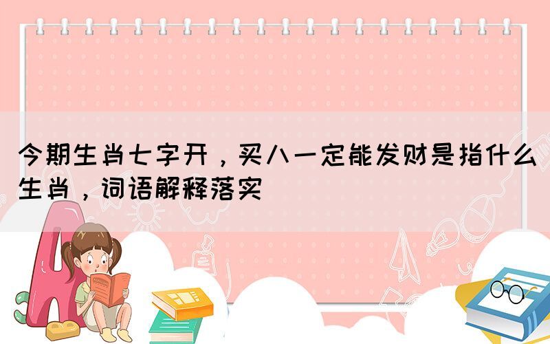 今期生肖七字開，買八一定能發(fā)財是指什么生肖，詞語解釋落實
