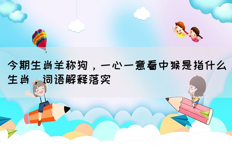 今期生肖羊稱狗，一心一意看中猴是指什么生肖，詞語解釋落實