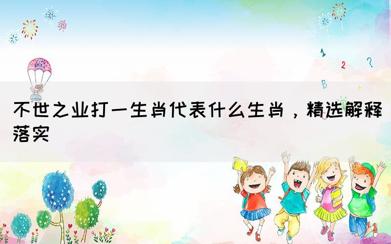 不世之業(yè)打一生肖代表什么生肖，精選解釋落實