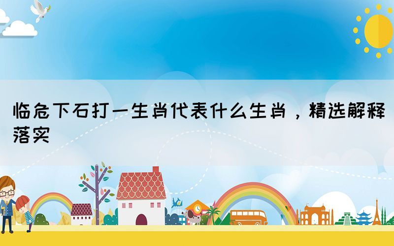 臨危下石打一生肖代表什么生肖，精選解釋落實