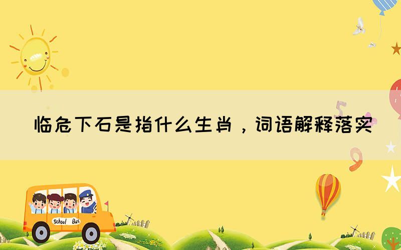 臨危下石是指什么生肖，詞語解釋落實