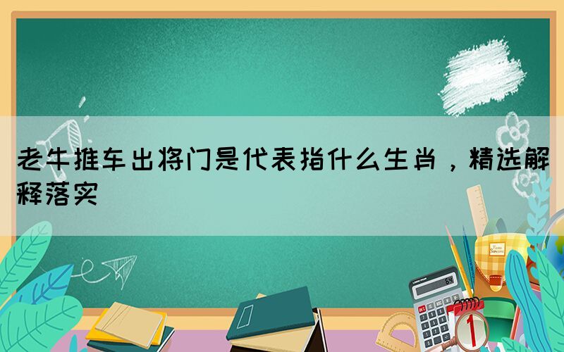 老牛推車出將門是代表指什么生肖，精選解釋落實