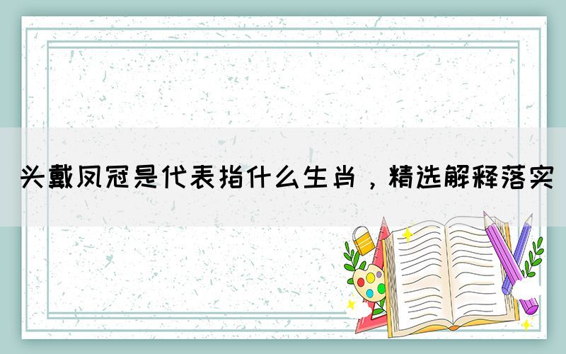 頭戴鳳冠是代表指什么生肖，精選解釋落實
