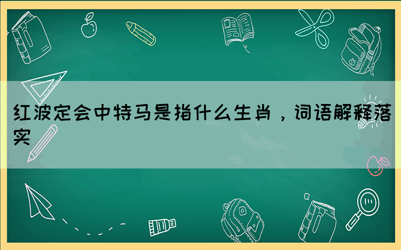 紅波定會中特馬是指什么生肖，詞語解釋落實