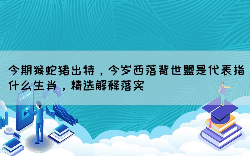 今期猴蛇豬出特，今歲西落背世盟是代表指什么生肖，精選解釋落實