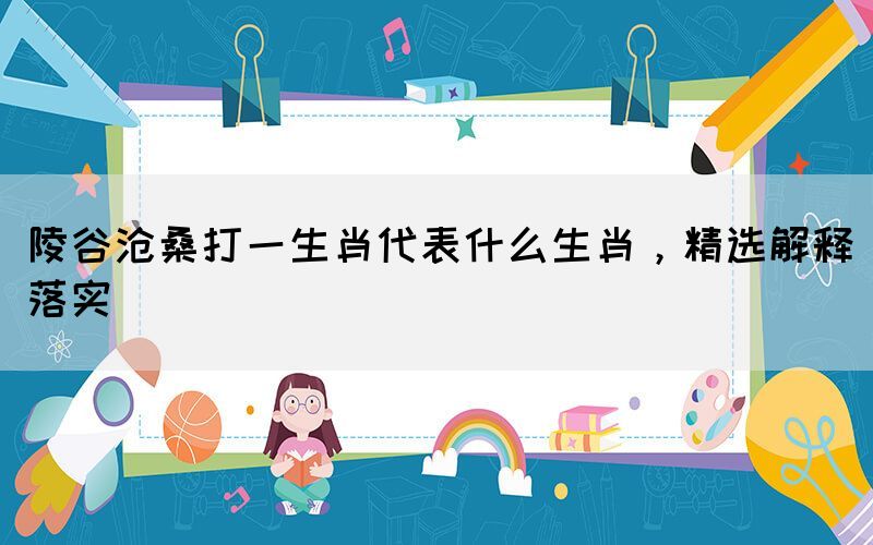 陵谷滄桑打一生肖代表什么生肖，精選解釋落實(shí)