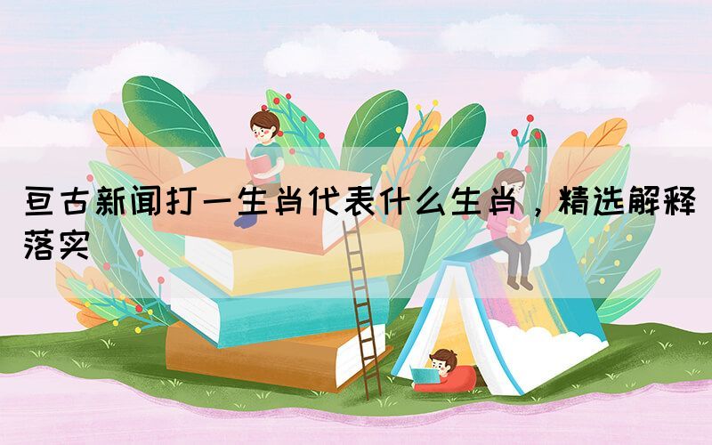 亙古新聞打一生肖代表什么生肖，精選解釋落實(shí)