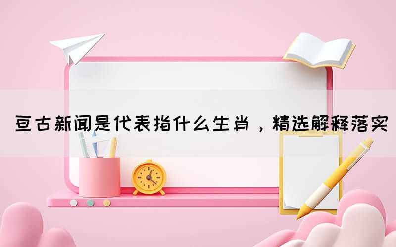 亙古新聞是代表指什么生肖，精選解釋落實(shí)