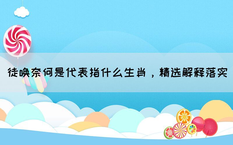 徒喚奈何是代表指什么生肖，精選解釋落實(shí)