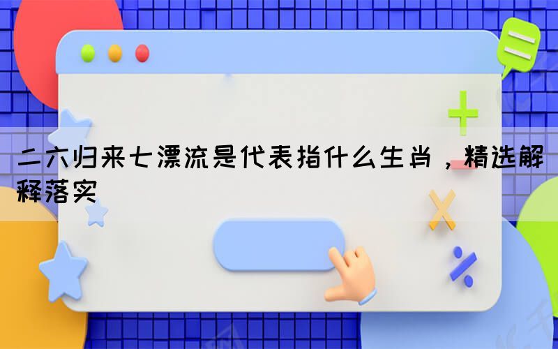 二六歸來(lái)七漂流是代表指什么生肖，精選解釋落實(shí)