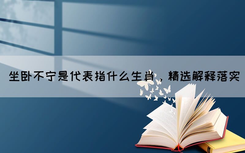 坐臥不寧是代表指什么生肖，精選解釋落實(shí)