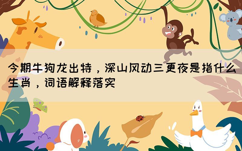 今期牛狗龍出特，深山風(fēng)動(dòng)三更夜是指什么生肖，詞語(yǔ)解釋落實(shí)