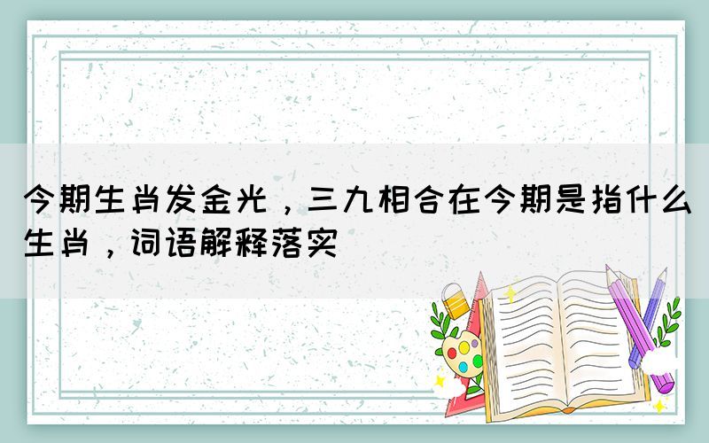 今期生肖發(fā)金光，三九相合在今期是指什么生肖，詞語(yǔ)解釋落實(shí)