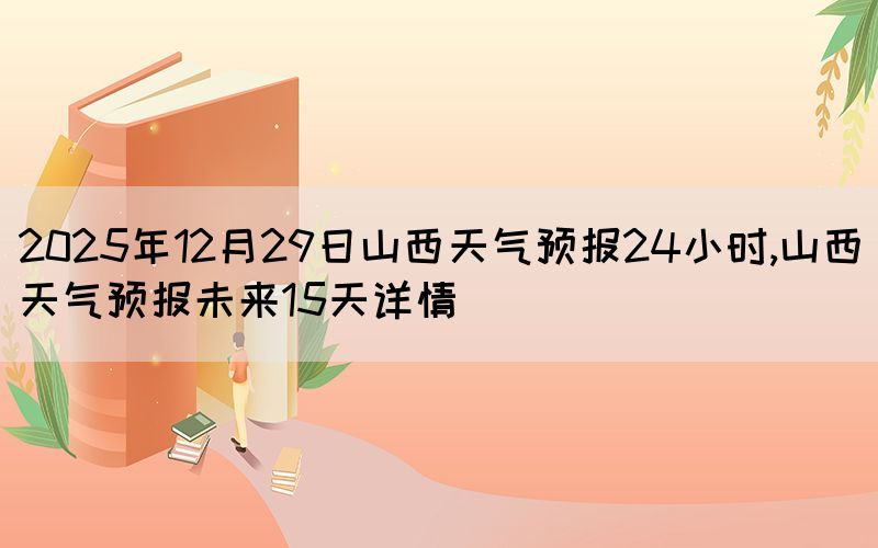 2025年12月29日山西天氣預(yù)報(bào)24小時(shí),山西天氣預(yù)報(bào)未來(lái)15天詳情