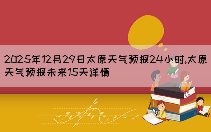 2025年12月29日太原天氣預(yù)報(bào)24小時(shí),太原天氣預(yù)報(bào)未來(lái)15天詳情